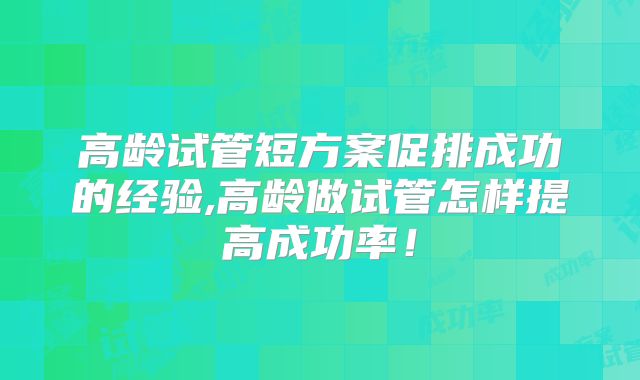 高龄试管短方案促排成功的经验,高龄做试管怎样提高成功率！