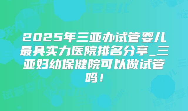 2025年三亚办试管婴儿最具实力医院排名分享_三亚妇幼保健院可以做试管吗！