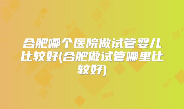 合肥哪个医院做试管婴儿比较好(合肥做试管哪里比较好)