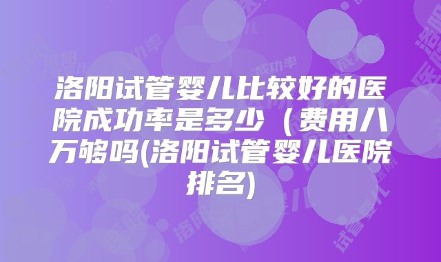 洛阳试管婴儿比较好的医院成功率是多少（费用八万够吗(洛阳试管婴儿医院排名)