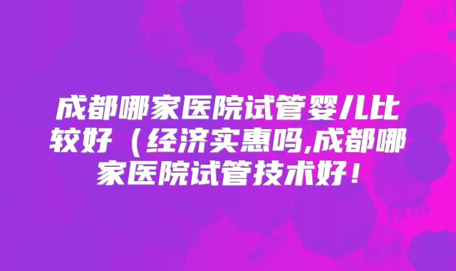 成都哪家医院试管婴儿比较好（经济实惠吗,成都哪家医院试管技术好！