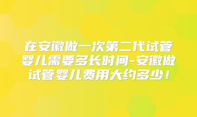 在安徽做一次第二代试管婴儿需要多长时间-安徽做试管婴儿费用大约多少！