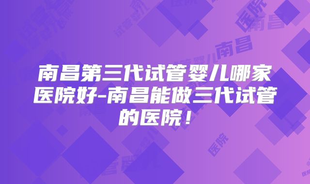 南昌第三代试管婴儿哪家医院好-南昌能做三代试管的医院！
