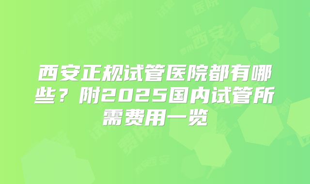 西安正规试管医院都有哪些？附2025国内试管所需费用一览