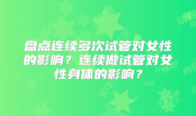 盘点连续多次试管对女性的影响？连续做试管对女性身体的影响？