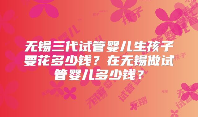 无锡三代试管婴儿生孩子要花多少钱？在无锡做试管婴儿多少钱？