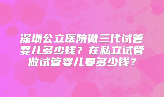 深圳公立医院做三代试管婴儿多少钱？在私立试管做试管婴儿要多少钱？