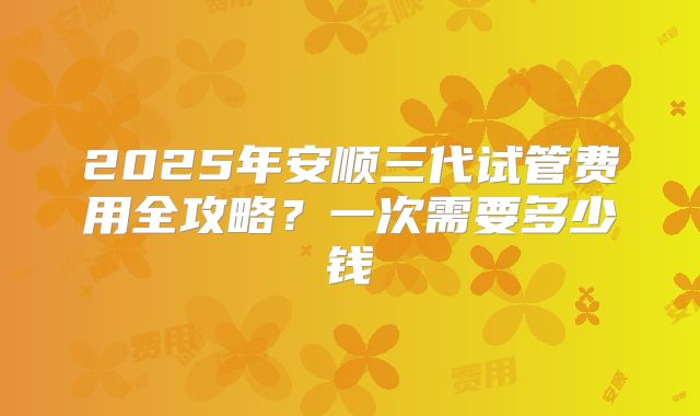 2025年安顺三代试管费用全攻略?一次需要多少钱