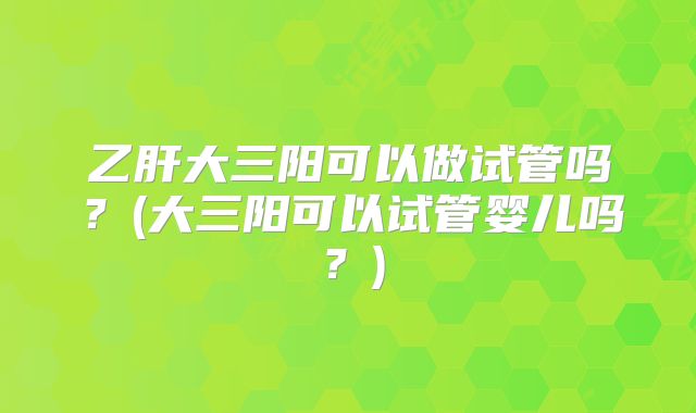 乙肝大三阳可以做试管吗？(大三阳可以试管婴儿吗？)