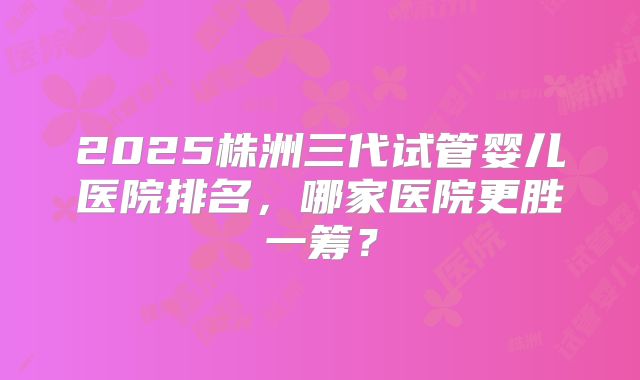 2025株洲三代试管婴儿医院排名，哪家医院更胜一筹？