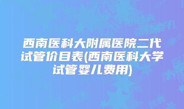 西南医科大附属医院二代试管价目表(西南医科大学试管婴儿费用)