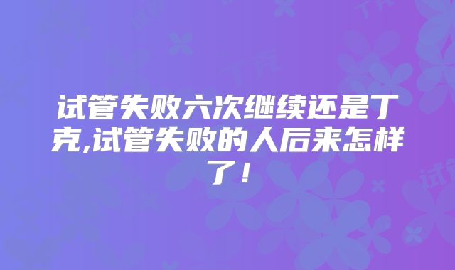 试管失败六次继续还是丁克,试管失败的人后来怎样了!