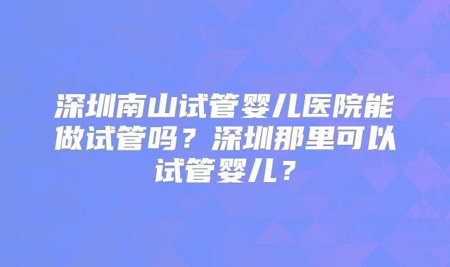 深圳南山试管婴儿医院能做试管吗？深圳那里可以试管婴儿？