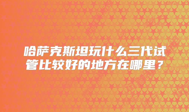 哈萨克斯坦玩什么三代试管比较好的地方在哪里?