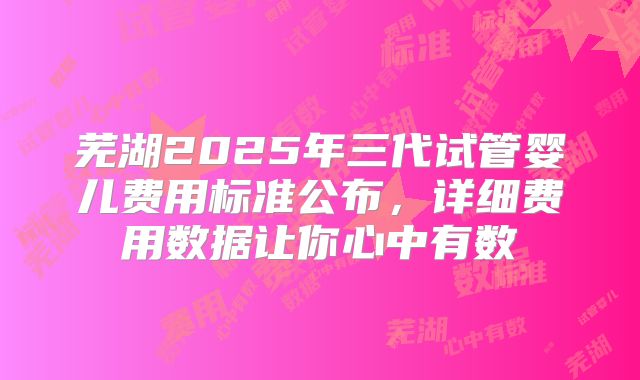 芜湖2025年三代试管婴儿费用标准公布，详细费用数据让你心中有数