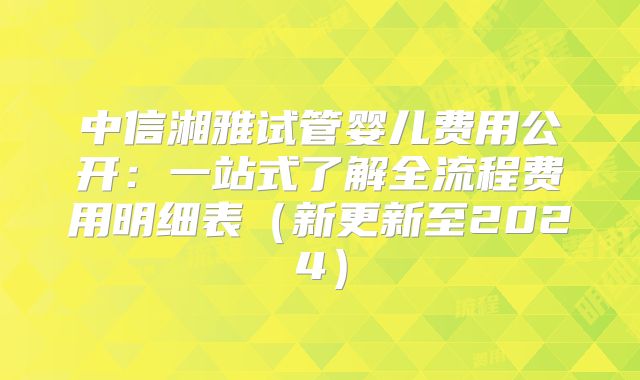 中信湘雅试管婴儿费用公开：一站式了解全流程费用明细表（新更新至2024）