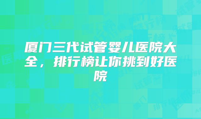 厦门三代试管婴儿医院大全，排行榜让你挑到好医院