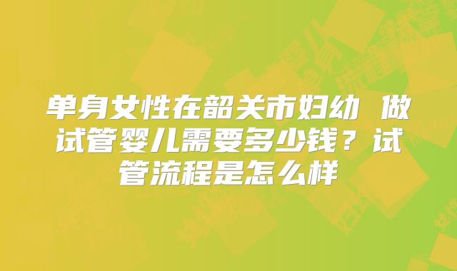 单身女性在韶关市妇幼 做试管婴儿需要多少钱？试管流程是怎么样