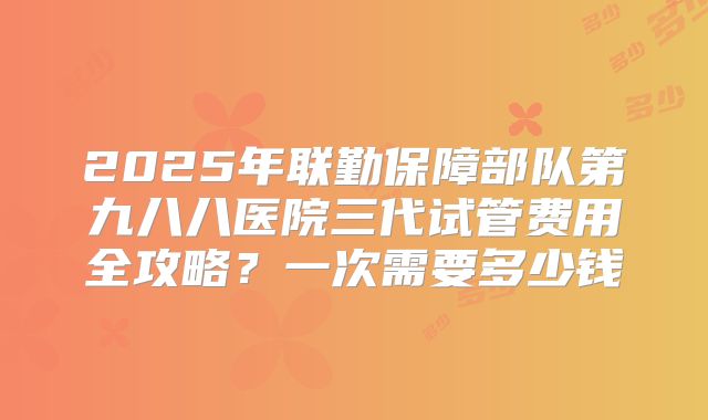 2025年联勤保障部队第九八八医院三代试管费用全攻略？一次需要多少钱