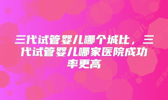 三代试管婴儿哪个城比，三代试管婴儿哪家医院成功率更高