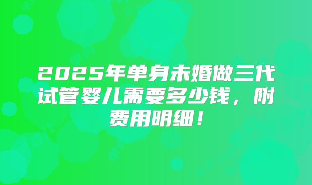 2025年单身未婚做三代试管婴儿需要多少钱,附费用明细!