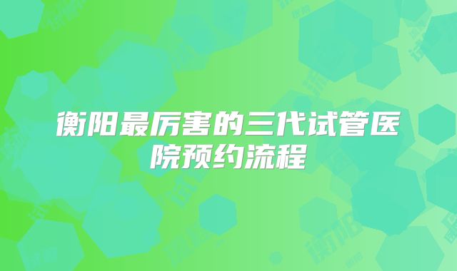 衡阳最厉害的三代试管医院预约流程