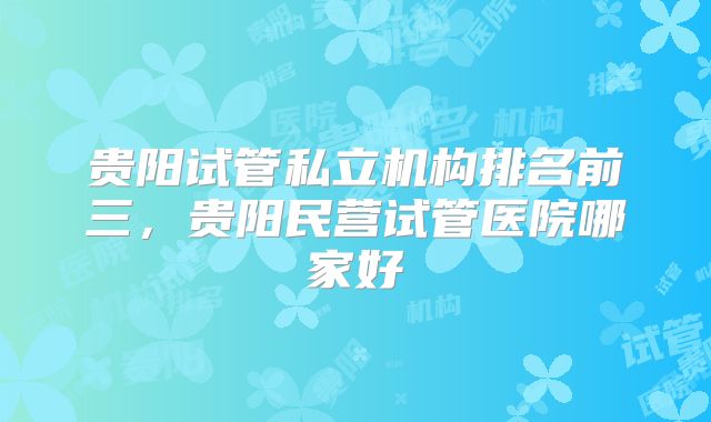 贵阳试管私立机构排名前三，贵阳民营试管医院哪家好