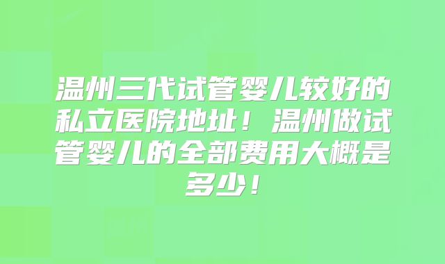 温州三代试管婴儿较好的私立医院地址！温州做试管婴儿的全部费用大概是多少！