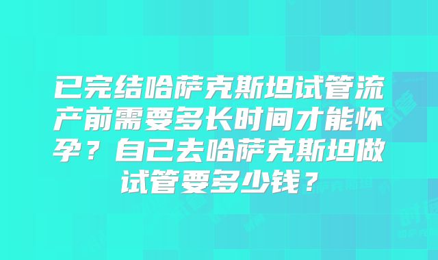 已完结哈萨克斯坦试管流产前需要多长时间才能怀孕？自己去哈萨克斯坦做试管要多少钱？