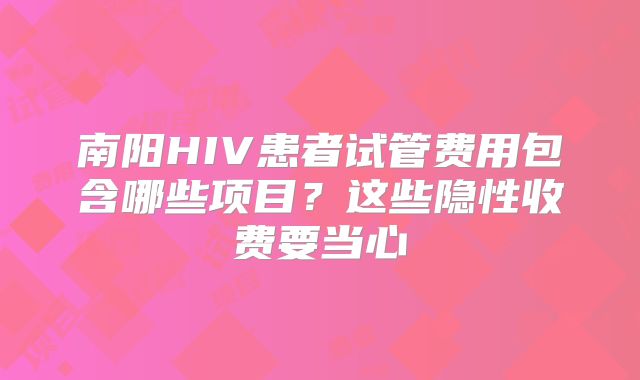 南阳HIV患者试管费用包含哪些项目?这些隐性收费要当心