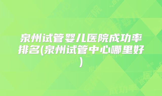 泉州试管婴儿医院成功率排名(泉州试管中心哪里好)