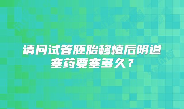 请问试管胚胎移植后阴道塞药要塞多久？