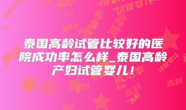 泰国高龄试管比较好的医院成功率怎么样_泰国高龄产妇试管婴儿！