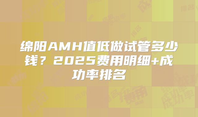 绵阳AMH值低做试管多少钱?2025费用明细+成功率排名
