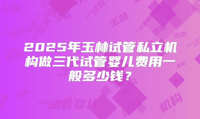 2025年玉林试管私立机构做三代试管婴儿费用一般多少钱？