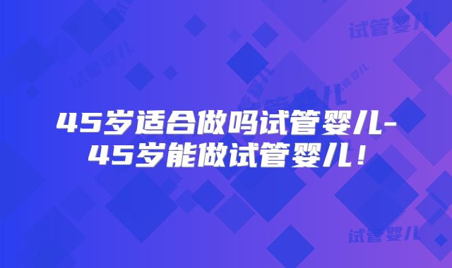 45岁适合做吗试管婴儿-45岁能做试管婴儿！