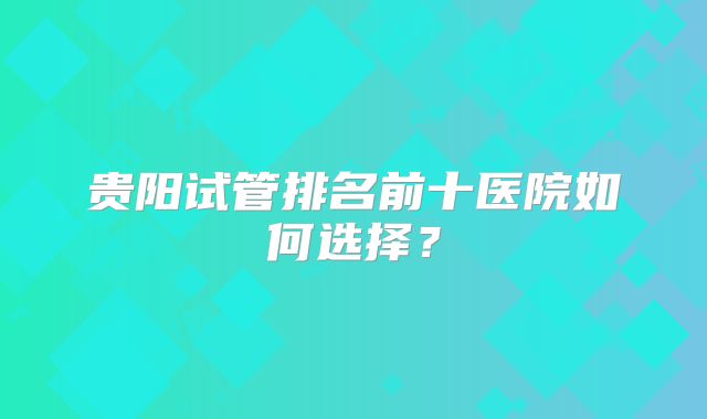 贵阳试管排名前十医院如何选择？