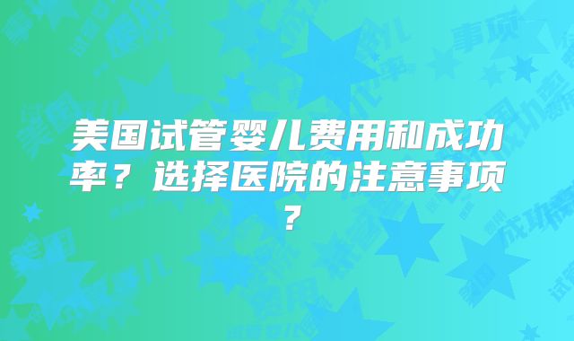 美国试管婴儿费用和成功率?选择医院的注意事项?