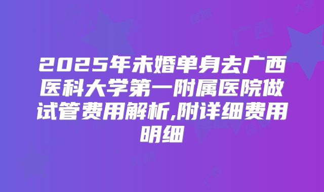 2025年未婚单身去广西医科大学第一附属医院做试管费用解析,附详细费用明细