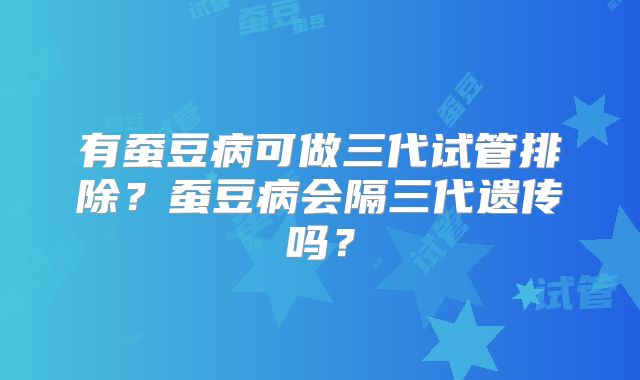 有蚕豆病可做三代试管排除？蚕豆病会隔三代遗传吗？