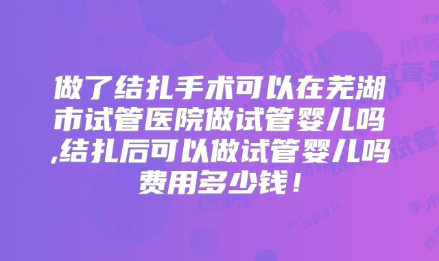 做了结扎手术可以在芜湖市试管医院做试管婴儿吗,结扎后可以做试管婴儿吗费用多少钱！