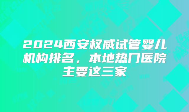 2024西安权威试管婴儿机构排名，本地热门医院主要这三家