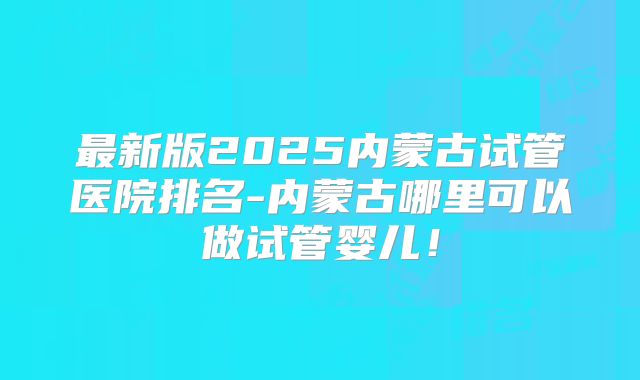 最新版2025内蒙古试管医院排名-内蒙古哪里可以做试管婴儿！