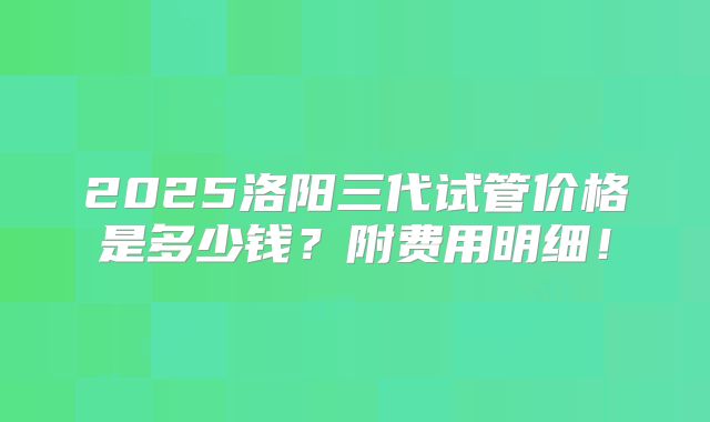 2025洛阳三代试管价格是多少钱？附费用明细！
