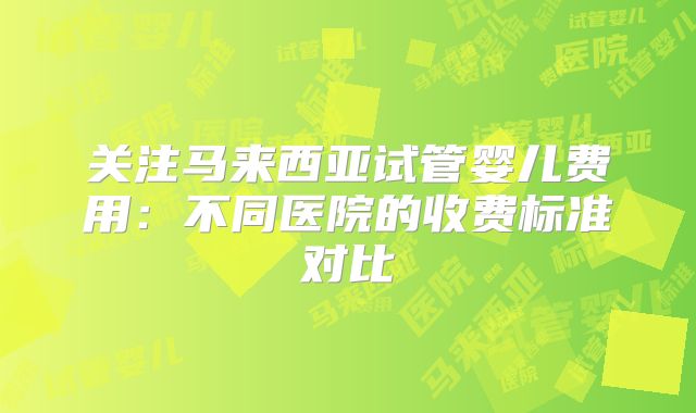 关注马来西亚试管婴儿费用:不同医院的收费标准对比
