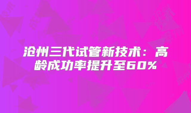 沧州三代试管新技术：高龄成功率提升至60%