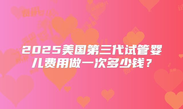 2025美国第三代试管婴儿费用做一次多少钱?