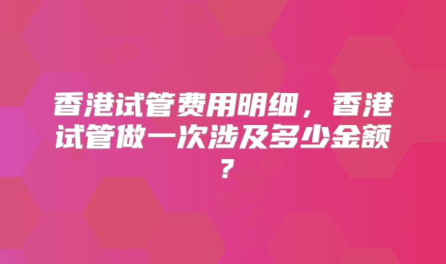 香港试管费用明细,香港试管做一次涉及多少金额?