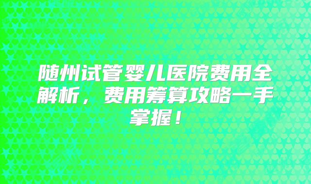 随州试管婴儿医院费用全解析,费用筹算攻略一手掌握!
