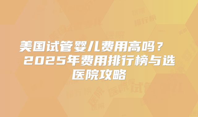 美国试管婴儿费用高吗？ 2025年费用排行榜与选医院攻略